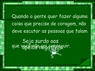 Quando a gente quer fazer alguma coisa que precise de coragem, não deve escutar as pessoas que falam  que você não vai conseguir.  Seja surdo aos apelos negativos. 