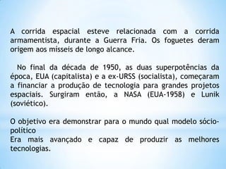 A corrida espacial esteve relacionada com a corrida armamentista, durante a Guerra Fria. Os foguetes deram origem aos mísseis de longo alcance.   No final da década de 1950, as duas superpotências da época, EUA (capitalista) e a ex-URSS (socialista), começaram a financiar a produção de tecnologia para grandes projetos espaciais. Surgiram então, a NASA (EUA-1958) e Lunik (soviético).O objetivo era demonstrar para o mundo qual modelo sócio-políticoEra mais avançado e capaz de produzir as melhores tecnologias.