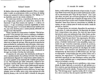24                    Richard Sennett                                               A corrosão do caráter                    25

de dados, a área em que trabalham Jeannette e Rico; o compu-      baixo, a rede também pode afrouxar os laços sociais. O soció-
tador é usado em praticamente todos os serviços, de muitas        logo Mark Granovetter diz que as redes institucionais moder-
formas, por pessoas de todas as categorias. (Ver Tabelas l e 7    nas se caracterizam pela "força de laços fracos" com o que
no Apêndice, para ter um retrato estatístico.)                    quer dizer, em parte, que as formas passageiras de associação
    Por todos esses motivos, a experiência de Enrico, de tem-     são mais úteis às pessoas que as ligações de longo prazo, e em
po a longo prazo, narrativo, em canais fixos, tornou-se dis-      parte que fortes laços sociais como a lealdade deixaram de ser
funcional. O que Rico tentava me explicar — e talvez a si         atraentes.6 Esses laços fracos se concretizam no trabalho de
mesmo — é que as mudanças materiais englobadas no lema            equipe, em que a equipe passa de tarefa em tarefa e muda de
"Não há longo prazo" se tornaram disfuncionais também para        pessoal no caminho.
ele, mas como diretivas para o caráter pessoal, sobretudo em          Os laços fortes, em contraste, dependem da associação a
relação à sua vida familiar.                                     longo prazo. E, mais pessoalmente, da disposição de estabe-
    Vejam a questão do compromisso e lealdade. "Não há lon-      lecer compromissos com outros. Em vista dos laços fracos
go prazo" é um princípio que corrói a confiança, a lealdade e    tipicamente curtos nas instituições hoje, John Kotter, profes-
o compromisso mútuo. A confiança pode, claro, ser uma ques-       sor da Escola de Comércio de Harvard, aconselha os jovens a
tão puramente formal, como quando as pessoas concordam           trabalhar "mais fora que dentro" das organizações. Ele defen-
numa transação comercial ou dependem de que as outras            de a consultoria, em vez de "enredar-se" no emprego a longo
observem as regras de um jogo. Mas em geral as experiências      prazo; a lealdade institucional é uma armadilha, numa eco-
mais profundas de confiança são mais informais, como quan-       nomia em que "conceitos comerciais, projetos de produtos,
do as pessoas aprendem em quem podem confiar ou com quem         informação sobre concorrentes, equipamento de capital e todo
podem contar ao receberem uma tarefa difícil ou impossível.      tipo de conhecimento têm períodos de vida dignos de crédito
Esses laços sociais levam tempo para surgir, enraizando-se       mais curtos".7 Um consultor que administrou um recente
devagar nas fendas e brechas das instituições.                   enxugamento de funcionários na IBM declara que, tão logo
    O esquema de curto prazo das instituições modernas li-       os empregados "compreendem que não podem contar com a
mita o amadurecimento da confiança informal. Uma violação        empresa, são negociáveis".8 O distanciamento e a coope-
particularmente flagrante do compromisso mútuo muitas ve-        ratividade superficial são uma blindagem melhor para lidar
zes ocorre quando novas empresas são vendidas pela primei-       com as atuais realidades que o comportamento baseado em
ra vez. Nas empresas que estão começando, exigem-se lon-         valores de lealdade e serviço.
gas horas e intenso esforço de todos; quando a empresa abre           É a dimensão do tempo do novo capitalismo, e não a trans-
o capital — quer dizer, oferece ações publicamente negocia-      missão de dados high-tech, os mercados de ação globais ou o
das — os fundadores podem vender e pegar o dinheiro, dei-        livre comércio, que mais diretamente afeta a vida emocional das
xando atrás os empregados de níveis inferiores. Se uma orga-     pessoas fora do local de trabalho. Transposto para a área fami-
nização, nova ou velha, opera como uma estrutura de rede         liar, "Não há longo prazo" significa mudar, não se comprome-
flexível, frouxa, e não com um rígido comando de cima para       ter e não se sacrificar. Rico de repente explodiu no avião:
 