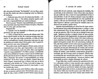 30                     Richard Sennett                                                 A corrosão do caráter                    31

pio, não gosta da locução "fui demitido"; em vez disso, quan-       Coisas além do seu controle, como dispensa do trabalho, lhe
do esse fato desfez sua vida no shopping center no Missouri,        aconteciam; aí ele enfrentava. Como deixa claro essa discus-
ele declarou:                                                       são que acabei de citar, o senso de responsabilidade de Rico é
    — Enfrentei uma crise e tive de tomar uma decisão. — E,         mais absoluto. O que ele chama a atenção é para sua inflexí-
sobre essa crise, disse: — Fiz minhas próprias opções; assu-        vel disposição de ser responsabilizado por essa qualidade de
mo toda a responsabilidade por tantas mudanças.                     caráter, e não por um determinado curso de ação. A flexibili-
    Parecia seu pai: "Assumir responsabilidade por si mesmo"        dade forçou-o a afirmar a pura força de vontade como a es-
era a expressão mais importante do léxico de Enrico. Mas Rico       sência de seu próprio caráter ético.
não via como agir com base nisso.                                       Assumir responsabilidade por fatos fora de nosso contro-
    Perguntei-lhe:                                                  le pode parecer uma conhecida amiga nossa—a culpa—, mas
    — Quando você foi demitido no Missouri, por que não             isso caracterizaria Rico de uma maneira errada, pelo menos
protestou, por que não resistiu?                                    ao que me pareceu. Não é do tipo que se entrega à auto-acu-
    — Claro, eu fiquei furioso, mas isso não adianta nada. Não      sação. Tampouco perdeu a coragem, diante de uma socieda-
havia nada de injusto no fato de a empresa enxugar suas ope-        de que lhe parece toda fragmentada. As regras que estabelece
rações. O que quer que tenha acontecido, eu tinha de lidar          para o que uma pessoa de bom caráter deve fazer podem pa-
com as conseqüências. Ia pedir a Jeannette, mais uma vez, que       recer simplistas ou infantis, mas também neste caso isso seria
se mudasse por minha causa? Devia pedir a ela? A quem de-           julgá-lo de maneira errada. Ele é, de certa forma, realista; de
veria escrever uma carta reclamando?                                fato, não faria sentido escrever uma carta aos patrões sobre o
    Não podia tomar medida alguma. Mesmo assim, sente-se            estrago que haviam causado em sua família. Assim, Rico se
responsável por esse fato, que transcendeu o seu controle;          concentra em sua pura determinação de resistir; não vai ficar
toma-o a si literalmente, como um fardo. Mas o que significa        à deriva. Quer resistir sobretudo à ácida erosão daquelas qua-
"assumir responsabilidade"? Os filhos aceitam a mobilidade          lidades de caráter, como lealdade, compromisso, propósito e
como uma realidade do mundo; a esposa está na verdade agra-         resolução, que são de longo prazo na natureza. Afirma valo-
decida pelo fato de ele ter-se disposto a mudar-se por sua causa.   res atemporais que caracterizam quem ele é — para sempre,
Mas a afirmação "Eu assumo a responsabilidade por tantas            permanentemente, essencialmente. Tornou-se estático; está
mudanças" sai de Rico como um desafio. Àquela altura de             encurralado na pura e simples afirmação de valores.
nossa viagem, compreendi que a última coisa que eu devia                O que falta entre os pólos opostos de experiência de deri-
responder a esse desafio era: "Como você pôde se julgar res-        va e afirmação estática é uma narrativa que organize essa
ponsável?" Seria uma pergunta razoável e um insulto — você          conduta. As narrativas são mais simples que as crônicas dos
na verdade não conta.                                               fatos; dão forma ao movimento adiante do tempo, sugerindo
    Enrico tinha um senso meio fatalista, estilo velho mundo,       motivos pelos quais tudo acontece, mostrando suas conseqüên-
de que as pessoas nasciam numa determinada classe ou con-           cias. Enrico tinha uma narrativa para a sua vida, linear e cu-
dição de vida, e fazia o melhor possível dentro desses limites.     mulativa, uma narrativa que fazia sentido num mundo alta-
 