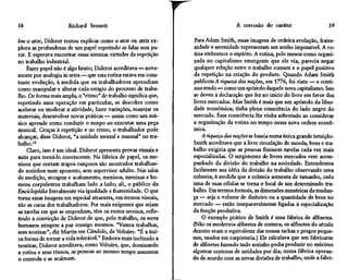 38                    Richard Sennett                                              A corrosão do caráter                    39

bre o ator, Diderot tentou explicar como o ator ou atriz ex-      Para Adam Smith, essas imagens de ordeira evolução, frater-
plora as profundezas de um papel repetindo as falas sem pa-      nidade e serenidade representam um sonho impossível. A ro-
rar. E esperava encontrar essas mesmas virtudes da repetição     tina embrutece o espírito. A rotina, pelo menos como organi-
no trabalho industrial.                                          zada no capitalismo emergente que ele via, parecia negar
    Fazer papel não é algo bruto; Diderot acreditava — nova-     qualquer relação entre o trabalho comum e o papel positivo
mente por analogia às artes — que esta rotina estava em cons-    da repetição na criação do produto. Quando Adam Smith
tante evolução, à medida que os trabalhadores aprendiam          publicou A riqueza das nações, em 1776, foi visto — e conti-
como manipular e alterar cada estágio do processo de traba-      nua sendo — como um apóstolo daquele novo capitalismo. Isso
lho. De forma mais ampla, o "ritmo" de trabalho significa que,   se deveu à declaração que fez no início do livro em favor dos
repetindo uma operação em particular, se descobre como           livres mercados. Mas Smith é mais que um apóstolo da liber-
acelerar ou moderar a atividade, fazer variações, manejar os     dade econômica; tinha plena consciência do lado negro do
materiais, desenvolver novas práticas — assim como um mú-        mercado. Essa consciência lhe vinha sobretudo ao considerar
sico aprende como conduzir o tempo ao executar uma peça          a organização da rotina no tempo nessa nova ordem econô-
musical. Graças à repetição e ao ritmo, o trabalhador pode       mica.
alcançar, disse Diderot, "a unidade mental e manual'' no tra-        A riqueza das nações se baseia numa única grande intuição:
balho.12                                                         Smith acreditava que a livre circulação de moeda, bens e tra-
    Claro, isso é um ideal. Diderot apresenta provas visuais e   balho exigiria que as pessoas fizessem tarefas cada vez mais
sutis para torná-lo convincente. Na fábrica de papel, os me-     especializadas. O surgimento de livres mercados vem acom-
ninos que cortam trapos rançosos são mostrados trabalhan-        panhado da divisão do trabalho na sociedade. Entendemos
do sozinhos num aposento, sem supervisor adulto. Nas salas       facilmente sua idéia da divisão do trabalho observando uma
de medição, secagem e acabamento, meninos, meninas e ho-         colmeia; à medida que a colmeia aumenta de tamanho, cada
mens corpulentos trabalham lado a lado; ali, o público da        uma de suas células se torna o local de um determinado tra-
Enciclopédia literalmente via igualdade e fraternidade. O que    balho. Em termos formais, as dimensões numéricas da mudan-
torna essas imagens em especial atraentes, em termos visuais,    ça — seja o volume de dinheiro ou a quantidade de bens no
são as caras dos trabalhadores. Por mais exigentes que sejam     mercado — estão inseparavelmente ligadas à especialização
as tarefas em que se empenham, têm os rostos serenos, refle-     da função produtiva.
tindo a convicção de Diderot de que, pelo trabalho, os seres         O exemplo prático de Smith é uma fábrica de alfinetes.
humanos atingem a paz consigo mesmos. "Vamos trabalhar,          (Não os modernos alfinetes de costura; os alfinetes do século
sem teorizar", diz Martin em Cândido, de Voltaire. "É a úni-     dezoito eram o equivalente das nossas tachas e pregos peque-
ca forma de tornar a vida tolerável." Embora mais inclinado a    nos, usados em carpintaria.) Ele calculava que um fabricante
teorizar, Diderot acreditava, como Voltaire, que, dominando      de alfinetes fazendo tudo sozinho podia produzir no máximo
a rotina e seus ritmos, as pessoas ao mesmo tempo assumem        algumas centenas de unidades por dia; numa fábrica operan-
o controle e se acalmam.                                         do de acordo com as novas divisões de trabalho, onde a fabri-
 