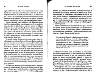 40                     Richard Sennett                                                     A corrosão do caráter                         41

cação era dividida em todas as suas partes componentes e cada          alfinetes vira um lugar mais sinistro. Smith reconhece que a
trabalhador fazia apenas uma delas, um fabricante de alfine-           decomposição das tarefas envolvida na fabricação de alfine-
tes podia fazer mais de 16 mil unidades por dia.13 Os negócios         tes condenaria os trabalhadores individuais a um dia de um
que a fábrica de alfinetes proporcionaria no livre mercado só          tédio mortal, hora após hora passadas num serviço mesqui-
estimulariam a demanda do produto, levando a empresas                  nho. Em certo ponto, a rotina torna-se autodestrutiva, por-
maiores, com divisões sempre mais elaboradas do trabalho.              que os seres humanos perdem o controle sobre seus próprios
    Como a fábrica de papel de Diderot, a de alfinetes de Smith        esforços; falta de controle sobre o tempo de trabalho signifi-
é um lugar para trabalhar, mas não para viver. A separação de          ca morte espiritual.
casa e trabalho é, dizia Smith, a mais importante de todas as              Smith acreditava que o capitalismo de sua época cruzava
modernas divisões de trabalho. E como a fábrica de papel de            esse grande abismo; quando declarou que "os que trabalham
Diderot, a de alfinetes de Smith opera de forma ordeira gra-           mais obtêm menos" na nova ordem, pensava mais nesses ter-
ças à rotina, cada trabalhador executando apenas uma fun-              mos humanos que em salários.14 Num dos trechos mais som-
ção. A fábrica de alfinetes difere da de papel na visão de Smith       brios de A riqueza das nações, ele escreve:
de como é desastroso, em termos humanos, organizar o tem-
po de trabalho desse jeito.                                                 No progresso da divisão de trabalho, o emprego da parte
    O mundo em que Smith viveu há muito estava, claro, fa-                  muito maior daqueles que vivem do trabalho... passa a
miliarizado com rotinas e horários. Os sinos das igrejas, desde             limitar-se a umas poucas operações muito simples; fre-
o século seis, marcavam o tempo em unidades religiosas do                   qüentemente uma ou duas... O homem que passa a vida
dia; os beneditinos deram um passo importante, no início da                 realizando umas poucas operações simples... em geral se
Idade Média, tocando os sinos para marcar as horas de tra-                  torna tão estúpido e ignorante quanto é possível tornar-se
                                                                            uma criatura humana.15
balhar e as de comer, além das de rezar. Mais próximo da
época de Smith, relógios mecânicos haviam substituído os
sinos das igrejas, e em meados do século dezoito os relógios           O trabalhador industrial, assim, nada conhece do autodomínio
de bolso achavam-se em uso generalizado. Agora podia-se                e da plástica expressividade do ator que memorizou mil falas;
saber o tempo matematicamente exato onde quer que se                   a comparação de Diderot, do ator com o trabalhador, é falsa,
estivesse, ao alcance da vista ou do ouvido de uma igreja ou           porque este último não controla seu trabalho. O fazedor de
não: o tempo deixara assim de depender do espaço. Por que              alfinetes torna-se uma criatura "estúpida e ignorante" no cor-
a extensão desse esquema de tempo iria revelar-se uma tra-             rer da divisão do trabalho; a natureza repetitiva de seu traba-
gédia humana?                                                          lho o apaziguou. Por esses motivos, a rotina industrial ameaça
    A riqueza das nações é um livro muito grande, e os propo-          degradar o caráter humano em suas próprias profundezas.
nentes da nova economia da época de Smith tenderam ape-                     Se esse parece um Adam Smith estranhamente pessimis-
nas a referir-se a seu início dramático e otimista. À medida           ta, talvez seja apenas porque ele foi um pensador político mais
que o texto avança, porém, torna-se sombrio; a fábrica de              complexo do que a ideologia capitalista o faz parecer. Em A


                                                                   L
 