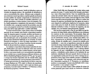 42                    Richard Sennett

teoria dos sentimentos morais, Smith já defendera, antes, as
virtudes da simpatia mútua e da capacidade de identificar-se
com as necessidades dos outros. Afirmava que a simpatia é
                                                                 r                  A corrosão do caráter

                                                                     Adam Smith fala uma linguagem de caráter talvez mais
                                                                 próxima da nossa. O caráter parece-lhe formado pela histó-
                                                                 ria e suas voltas imprevisíveis. Uma vez estabelecida, uma
                                                                                                                             43




um sentimento moral espontâneo; explode quando um homem          rotina não permite muita coisa em termos de história; para
ou uma mulher de repente compreende os sofrimentos ou            desenvolvermos nosso caráter, temos de fugir da rotina. Smith
tensões de outro. Mas a divisão do trabalho embrutece a ex-      tornou específica essa proposição geral; celebrou o caráter dos
plosão espontânea; a rotina reprime o jorro de simpatia. Cla-    homens de negócios, acreditando que eles agiam em reação e
ro, Smith equiparava o surgimento dos mercados e a divisão       com simpatia às cambiantes exigências do momento, assim
do trabalho com o progresso material da sociedade, mas não       como tinha pena do estado de caráter dos trabalhadores in-
com o seu progresso moral. E as virtudes da simpatia revelam     dustriais atrelados à rotina. O homem de negócios, em sua
uma coisa talvez mais sutil sobre o caráter individual.          opinião, era o ser humano mais plenamente engajado.
     O centro moral de Rico, como vimos, estava na decidida          Não nos deve surpreender o fato de que Marx era um lei-
asserção de sua vontade; para Smith, a espontânea manifes-       tor atento de Adam Smith, embora dificilmente um celebrante
tação de simpatia supera a vontade, arrebata um homem ou         do comércio ou dos comerciantes. Na juventude, Marx ad-
mulher em emoções que fogem ao seu controle, como a sú-          mirava pelo menos a teoria geral da espontaneidade em A teo-
bita identificação com os fracassados da sociedade, a com-       ria dos sentimentos morais', como analista mais adulto e só-
paixão pelos mentirosos habituais ou os covardes. As mani-       brio, concentrou-se na descrição por Smith dos males da
festações de simpatia — reino de tempo espontâneo — nos          rotina, divisão do trabalho sem o controle do trabalho pelo
empurram para fora de nossas fronteiras morais normais.          trabalhador — estes são os ingredientes essenciais da análise
Nada há de previsível ou rotineiro na simpatia.                  marxista do tempo transformado em produto. Marx acrescen-
    Ao enfatizar a importância ética dessas explosões de emo-    tou à descrição da rotina da fábrica de alfinetes de Smith o
ção, Smith falava com uma voz diferente entre seus contem-       contraste com práticas mais antigas, como o sistema alemão
porâneos. Muitos deles viam o caráter humano, em seu aspec-      de Tagwerk, em que o trabalhador era pago por dia; nessa
to ético, como pouco tendo a ver com sentimento espontâneo,      prática, o trabalhador podia adaptar-se às condições de seu
ou na verdade com a vontade humana; Jefferson declarou, em       ambiente, trabalhando diferente quando chovia ou fazia sol,
Bill for Establishing Religious Freedom (1779), que "as opções   ou organizando tarefas para levar em conta a entrega dos su-
e crenças dos homens dependem não da vontade deles, mas          primentos; havia ritmo nesse trabalho, porque o trabalhador
seguem involuntariamente a prova proposta a suas mentes".16      estava no controle.18 Em contraste, como escreveria mais tar-
O caráter gira em torno do cumprimento do dever; como dis-       de o historiador marxista E. P. Thompson, no capitalismo
se James Madison em 1785, seguir os ditames da consciência       moderno os empregados "sentem uma distinção entre o tem-
"é também inalienável, porque o que é aqui um direito para       po do patrão e o seu 'próprio' tempo".19
os homens, é um dever para o Criador".17 A Natureza e o Deus         Os receios que Adam Smith e Marx tinham do tempo de
da Natureza propõem; o homem obedece.                            rotina passaram para nosso século no fenômeno chamado
 