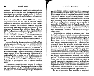 44                    Richard Sennett                                               A corrosão do caráter                    45

fordismo. É no fordismo que mais dramaticamente podemos           em miniatura que exigiam pouco pensamento ou julgamento.
documentar a apreensão que Smith sentia quanto ao capita-         Ma fábrica de Highland Park de Ford, a maioria desses traba-
lismo industrial que acabava de surgir em fins do século de-      lhadores especialistas era composta de imigrantes recentes,
zoito, sobretudo no lugar do qual o fordismo recebeu o nome.      enquanto os artesãos qualificados eram alemães e outros
                                                                  americanos mais estabelecidos; tanto a administração quan-
A fábrica de Highland Park, da The Ford Motor Company, era        to os americanos "nativos" julgavam que os novos imigrantes
em geral considerada, nos anos 1910-14, um ilustre exemplo       não tinham inteligência para fazer mais que um trabalho de
da divisão do trabalho em bases tecnológicas. Henry Ford era     rotina. Em 1917, 55 por cento da força de trabalho eram
de certa forma um patrão humano; dava bons salários aos          empregados especialistas; outros 15 por cento eram limpado-
trabalhadores, graças a um esquema de pagamento de cinco         res e faxineiros não qualificados, que pairavam nas laterais da
dólares por dia (o equivalente a 120 por dia em dólares de       linha de montagem, e os artesãos e técnicos haviam caído para
1997), e incluiu os empregados num plano de participação nos      15 por cento.
lucros. As operações nas instalações da fábrica eram outra            "Homens baratos precisam de gabaritos caros", disse
questão. Henry Ford considerava a preocupação com a qua-         Sterling Bunnell, um dos primeiros defensores dessas mudan-
lidade da vida de trabalho "simples fantasia"; cinco dólares     ças, enquanto "homens altamente qualificados precisam de
por dia eram recompensa suficientemente generosa pelo té-        pouca coisa além de suas caixas de ferramentas".21 Essa in-
dio.                                                             tuição sobre o uso de maquinaria complicada para simplifi-
     Antes de Ford criar fábricas modelos como Highland Park,    car o trabalho humano deitou a base para a consumação dos
a indústria automobilística se baseava no artesanato, com tra-   receios de Smith. Por exemplo, o psicólogo industrial
balhadores altamente qualificados fazendo muitos serviços        Frederick W Taylor acreditava que a maquinaria e o projeto
complexos num motor ou numa carroceria de automóvel no           industrial podiam ser imensamente complicados numa gran-
curso de um dia de trabalho. Esses trabalhadores gozavam de      de empresa, mas não havia necessidade de os trabalhadores
grande autonomia, e a indústria de automóveis era na verda-      compreenderem essa complexidade; na verdade, afirmou,
de um conjunto de lojas-descentralizadas. "Muitos operários      quanto menos fossem "distraídos" pela compreensão do pro-
qualificados", observa Stephan Meyer, "freqüentemente con-       jeto do todo, mais eficientemente se ateriam a seus próprios
tratavam e despediam seus ajudantes e pagavam-lhes uma           serviços.22 Os infames estudos de tempo-movimento de Taylor
proporção fixa de seus ganhos."20 Por volta de 1910, o regime    foram feitos com um cronômetro, medindo em frações de
do fazedor de alfinetes tomou conta da indústria automobi-       segundo quanto demorava a instalação de um farol ou de um
lística.                                                         pára-choque. A administração do tempo-movimento levou a
     Quando Ford industrializou seu processo de produção,        imagem smithiana da fábrica de alfinetes a um extremo sádi-
favoreceu o emprego dos chamados trabalhadores especialis-       co, mas Taylor tinha pouca dúvida de que suas cobaias huma-
tas em relação aos artesãos qualificados; os empregos dos        nas aceitariam passivamente a medição e a manipulação.
trabalhadores especialistas eram aqueles tipos de operações          De fato, o que resultou dessa escravidão ao tempo roti-
 