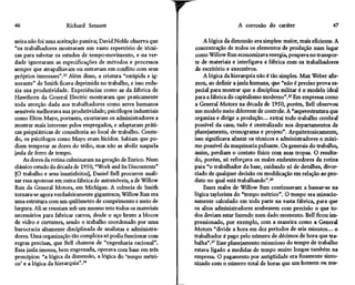 46                    Richard Sennett                                              A corrosão do caráter                    47

neira não foi uma aceitação passiva; David Noble observa que         A lógica da dimensão era simples: maior, mais eficiente. A
"os trabalhadores mostraram um vasto repertório de técni-         concentração de todos os elementos de produção num lugar
cas para sabotar os estudos de tempo-movimento, e na ver-         como Willow Run economizava energia, poupava no transpor-
dade ignoraram as especificações de métodos e processos          te de materiais e interligava a fábrica com os trabalhadores
sempre que atrapalhavam ou entravam em conflito com seus         de escritório e executivos.
próprios interesses".23 Além disso, a criatura "estúpida e ig-       A lógica da hierarquia não é tão simples. Max Weber afir-
norante" de Smith ficava deprimida no trabalho, e isso redu-     mou, ao definir a jaula humana, que "não é preciso prova es-
zia sua produtividade. Experiências como as da fábrica de        pecial para mostrar que a disciplina militar é o modelo ideal
Hawthorn da General Electric mostraram que praticamente          para a fábrica do capitalismo moderno".25 Em empresas como
toda atenção dada aos trabalhadores como seres humanos           a General Motors na década de 1950, porém, Bell observou
sensíveis melhorava sua produtividade; psicólogos industriais    um modelo meio diferente de controle. A "superestrutura que
como Elton Mayo, portanto, exortaram os administradores a        organiza e dirige a produção... extrai todo trabalho cerebral
mostrar mais interesse pelos empregados, e adaptaram práti-      possível da casa; tudo é centralizado nos departamentos de
cas psiquiátricas de consultoria ao local de trabalho. Contu-    planejamento, cronograma e projeto". Arquitetonicamente,
do, os psicólogos como Mayo eram lúcidos. Sabiam que po-         isso significava afastar os técnicos e administradores o máxi-
diam temperar as dores do tédio, mas não as abolir naquela       mo possível da maquinaria pulsante. Os generais do trabalho,
jaula de ferro de tempo.                                         assim, perdiam o contato físico com suas tropas. O resulta-
    As dores da rotina culminaram na geração de Enrico. Num      do, porém, só reforçava os males embrutecedores da rotina
clássico estudo da década de 1950, "Work and Its Discontents"    para "o trabalhador da base, cuidando só de detalhes, divor-
[O trabalho e seus insatisfeitos], Daniel Bell procurou anali-   ciado de qualquer decisão ou modificação em relação ao pro-
sar essa apoteose em outra fábrica de automóveis, a de Willow    duto no qual está trabalhando".26
Run da General Motors, em Michigan. A colmeia de Smith               Esses males de Willow Run continuavam a basear-se na
tornara-se agora verdadeiramente gigantesca; Willow Run era      lógica taylorista do "tempo métrico". O tempo era minucio-
uma estrutura com um quilômetro de comprimento e meio de         samente calculado em toda parte na vasta fábrica, para que
largura. Ali se reuniam sob um mesmo teto todos os materiais     os altos administradores soubessem com precisão o que to-
necessários para fabricar carros, desde o aço bruto a blocos     dos deviam estar fazendo num dado momento. Bell ficou im-
de vidro e curtumes, sendo o trabalho coordenado por uma         pressionado, por exemplo, com a maneira como a General
burocracia altamente disciplinada de analistas e administra-     Motors "divide a hora em dez períodos de seis minutos... o
dores. Uma organização tão complexa só podia funcionar com       trabalhador é pago pelo número de décimos de hora que tra-
regras precisas, que Bell chamou de "engenharia racional".       balha".27 Esse planejamento minucioso do tempo de trabalho
Essa jaula imensa, bem engrenada, operava com base em três       estava ligado a medidas de tempo muito longas também na
princípios: "a lógica da dimensão, a lógica do 'tempo métri-     empresa. O pagamento por antigüidade era finamente sinto-
co' e a lógica da hierarquia".24                                 nizado com o número total de horas que um homem ou mu-
 