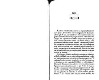 r                              TRÊS


                           Flexível



        A palavra "flexibilidade" entrou na língua inglesa no sé-
    culo quinze. Seu sentido derivou originalmente da simples
    observação de que, embora a árvore se dobrasse ao vento, seus
    galhos sempre voltavam à posição normal. "Flexibilidade"
    designa essa capacidade de ceder e recuperar-se da árvore, o
    teste e restauração de sua forma. Em termos ideais, o com-
    portamento humano flexível deve ter a mesma força tênsil:
    ser adaptável a circunstâncias variáveis, mas não quebrado por
    elas. A sociedade hoje busca meios de destruir os males da
    rotina com a criação de instituições mais flexíveis. As práti-
    cas de flexibilidade, porém, concentram-se mais nas forças que
    dobram as pessoas.
        Os primeiros filósofos modernos comparavam o dobrar-
    se da flexibilidade com os poderes de sensação do eu. Locke,
    em seu Ensaio sobre o entendimento humano, escreveu: "O
    eu é aquela coisa pensante consciente... sensível ou conscien-
    te de prazer e dor, capaz de felicidade ou infelicidade..."
    Hume, em Tratado sobre a natureza humana, afirmava que,
    "quando entro mais intimamente no que chamo de eu, sem-
    pre dou com uma ou outra determinada percepção, de calor
    ou frio, luz ou sombra, amor ou ódio, dor ou prazer".29 Es-
    sas sensações vêm de estímulos do mundo externo, que do-
    bram o eu ora para um lado, ora para outro. A teoria dos


L
 
