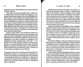 54                    Richard Sennett                                                A corrosão do caráter                      55

sentimentos morais de Smith baseava-se nesses estímulos                Reinvenção descontínua de instituições. Os manuais e re-
externos, variáveis.                                               vistas de negócios hoje tendem a retratar o comportamento
    Desde então, o pensamento filosófico sobre o caráter tem-      flexível como exigindo o desejo de mudança; mas na verdade
se esforçado para encontrar princípios de regulação e recu-        trata-se de um determinado tipo de mudança, com determi-
peração interiores que resgatem o senso de individualidade do      nadas conseqüências para nosso senso de tempo. O antropó-
fluxo sensório. Nos textos após Adam Smith dedicados à eco-        logo Edmund Leach buscou dividir a experiência de tempo
nomia política, porém, enfatizou-se a simples mudança. Esse        mutante em dois tipos. Em um, sabemos que as coisas mudam,
tipo de flexibilidade foi associado a virtudes empresariais;       mas parecem ter uma continuidade com o que veio antes. No
após Smith, economistas políticos do século dezenove opuse-        outro, há um rompimento, por causa de atos que alteraram
ram a agilidade do empresário à lerda morosidade do traba-         irreversivelmente nossas vidas.30
lhador industrial; John Stuart Mill, em seu Princípios de eco-         Vejam, por exemplo, um ritual religioso como a comunhão.
nomia política, encarava os mercados como um teatro da vida        Quando recebemos a hóstia, juntamo-nos no mesmo ato rea-
ao mesmo tempo perigoso e desafiador, e seus comerciantes          lizado por alguém duzentos anos atrás. Se substituímos hós-
como artistas da improvisação.                                    tias brancas por hóstias de trigo pardo não perturbamos mui-
    Enquanto Adam Smith era um moralista da simpatia, os          to o sentido do ritual; a nova farinha é incorporada ao rito.
economistas políticos que o seguiram concentraram-se num           Mas se insistimos em que se permita a mulheres casadas ofi-
valor ético diferente. Para Mill, o comportamento flexível gera    ciar a comunhão, podemos fazer com que o sentido mesmo
liberdade pessoal. Ainda estamos dispostos a pensar que sim;      de "padre" mude de maneira irreversível, e também o da co-
imaginamos o estar aberto à mudança, ser adaptável, como          munhão.
qualidades de caráter necessárias para a livre ação — o ser            Na esfera do trabalho, os ritmos que Diderot descrevia na
humano livre porque capaz de mudança. Em nossa época,             fábrica de papel ou os hábitos retratados por Anthony Giddens
porém, a nova economia política trai esse desejo pessoal de       exemplificam o primeiro sentido de tempo mutante mas con-
liberdade. A repulsa à rotina burocrática e a busca da flexibi-   tínuo. Em contraste, a mudança flexível, daquela que hoje
lidade produziram novas estruturas de poder e controle, em        ataca a rotina burocrática, busca reinventar decisiva e irre-
vez de criarem as condições que nos libertam.                     vogavelmente as instituições, para que o presente se torne
                                                                  descontínuo com o passado.
O sistema de poder que se esconde nas modernas formas de               A pedra angular da prática administrativa moderna é a crença
flexibilidade consiste em três elementos: reinvenção des-         em que as redes elásticas são mais abertas à reinvenção decisi-
contínua de instituições; especialização flexível de produção;    va que as hierarquias piramidais, como as que governavam a
e concentração de poder sem centralização. Os fatos que se        era fordista. A junção entre os nódulos na rede é mais frouxa;
encaixam em cada uma dessas categorias são conhecidos da          pode-se tirar uma parte, pelo menos em teoria, sem destruir
maioria de nós, nenhum mistério; já avaliar a conseqüência        outras. O sistema é fragmentado; aí está a oportunidade de
deles, é mais difícil.                                            intervir. Sua própria incoerência convida nossas revisões.
 