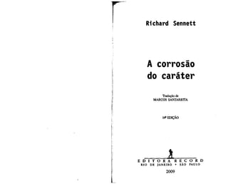Richard Sennett




       A corrosão
       do caráter
             Tradução de
         MARCOS SANTARRITA




               14a EDIÇÃO




E D I T O R A          R E C O R D
 RIO   DE J A N E I R O •   SÃO PAULO

                  2009
 