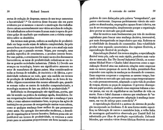 58                    Richard Sennett

metas de redução de despesas; menos de um terço aumentou
a lucratividade".34 Os motivos desse fracasso são em parte
                                                                  r                  A corrosão do caráter

                                                                  poderes do caos disfarçados pela palavra "reengenharia", que
                                                                  parece convincente. Empresas perfeitamente viáveis são estri-
                                                                                                                               59



evidentes por si mesmos: o moral e a motivação dos trabalha-      padas ou abandonadas, empregados capazes ficam à deriva, em
dores caíram acentuadamente nos vários arrochos de redução.       vez de ser recompensados, simplesmente porque a organização
Os trabalhadores sobreviventes ficaram mais à espera do pró-      deve provar ao mercado que pode mudar.
ximo golpe do machado que exultantes com a vitória compe-              Mas há motivos mais fundamentais por trás do moderno
titiva sobre os demitidos.                                        capitalismo para buscar uma mudança decisiva, irreversível,
     Em termos mais gerais, embora as medições de produtivi-      por mais desorganizada ou improdutiva que seja. Referem-se
dade em larga escala sejam de infinita complexidade, há pelo      à volatilidade da demanda do consumidor. Essa volatilidade
menos bons motivos para duvidar de que a era atual seja mais      produz uma segunda característica dos regimes flexíveis, a
produtiva que o passado recente. Vejam, por exemplo, uma          especialização flexível de produção.
medida específica de crescimento, o produto interno bruto.            Especialização flexível. Em termos simples, a especialização
Por esse padrão, o crescimento foi maior na era dos dinossauros   flexível tenta pôr, cada vez mais rápido, produtos mais varia-
burocráticos; as taxas de produtividade reduziram-se em to-       dos no mercado. Em The Second Industrial Divide, os econo-
das as grandes sociedades industriais. (Tabela 3.) Devido aos     mistas Michael Piore e Charles Sabei descrevem como a espe-
avanços na tecnologia, houve um significativo aumento no          cialização flexível atua nas maleáveis relações entre empresas
setor de manufatura de alguns países. Mas considerando-se         mais ou menos pequenas do norte da Itália, permitindo-lhes
todas as formas de trabalho, de escritório e de fábrica, a pro-   responder com rapidez as mudanças na demanda do consumo.
dutividade reduziu-se no todo, quer seja medida em termos         Essas empresas cooperam e competem ao mesmo tempo, bus-
de produção de trabalhadores individuais ou de hora de tra-       cando nichos no mercado que cada uma ocupa temporariamen-
balho. Alguns economistas têm mesmo afirmado que, quando          te, e não permanentemente, adaptando a curta vida de produto
se somam todos os custos do trabalho computadorizado, a           de roupas, têxteis ou peças de máquinas. O governo desempe-
tecnologia mostrou de fato um déficit de produtividade.35         nha um papel positivo, ajudando essas empresas italianas a ino-
     Ineficiência ou desorganização não significam, porém, que    var juntas, em vez de engalfinhar-se em batalhas de vida ou
não há sentido na prática da mudança aguda, demolidora. Es-       morte. Piore e Sabei chamam o sistema que estudaram de "es-
sas reorganizações institucionais avisam que a mudança é para     tratégia de inovação permanente: adaptação à mudança inces-
valer, e como sabemos muitíssimo bem, os preços das ações de      sante, em vez de esforço para controlá-la".36
instituições em processo de reorganização muitas vezes sobem,         A especialização flexível é a antítese do sistema de produ-
como se qualquer mudança fosse melhor do que permanecer           ção incorporado no fordismo. E de uma forma muito especí-
como antes. Na operação dos mercados modernos, a demoli-          fica; na fabricação de carros e caminhões hoje, a velha linha
ção de organizações se tornou lucrativa. Embora possa não ser     de montagem quilométrica observada por Daniel Bell foi
justificável em termos de produtividade, os retornos a curto      substituída por ilhas de produção especializada. Deborah
prazo para os acionistas proporcionam um forte incentivo aos      Morales, que estudou várias dessas fábricas flexíveis na auto-
 