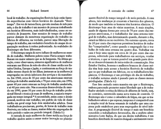 66                    Richard Sennett                                               A corrosão do caráter                     67

local de trabalho. As organizações flexíveis hoje estão fazen-   mento flexível do tempo integral e de meio período. A essa
do experiências com vários horários do chamado "flexi-           altura, tais mudanças já cruzaram a barreira dos gêneros,
tempo''. Em vez de turnos fixos, que não mudam de mês para       de modo que também os homens têm horários elásticos. O
mês, o dia de trabalho é um mosaico de pessoas trabalhando       flexitempo hoje atua de várias maneiras. A mais simples,
em horários diferentes, mais individualizados, como no es-       usada de alguma forma por cerca de 70 por cento das em-
critório de Jeannette. Esse mosaico de tempo de trabalho         presas americanas, é o trabalhador dar uma semana inte-
parece distante da monótona organização do trabalho na           gral de trabalho, mas determinando quando, durante o dia,
fábrica de alfinetes; na verdade, parece uma liberação do        estará na fábrica ou no escritório. No extremo oposto, cerca
tempo de trabalho, um verdadeiro benefício do ataque da or-      de 20 por cento das empresas permitem horários de traba-
ganização moderna à rotina padronizada. As realidades do         lho "comprimidos", como quando o empregado faz o tra-
flexitempo são bem diferentes.                                   balho de toda uma semana em quatro dias. Trabalhar em
    O flexitempo surgiu do novo influxo de mulheres no mun-      casa é hoje uma opção em cerca de 16 por cento das em-
do do trabalho. Mulheres pobres como Flavia sempre traba-        presas, sobretudo para trabalhadores em serviços, vendas
lharam em maior número que as da burguesia. Na última ge-        e técnicos, o que se tornou possível em grande parte devi-
ração, como observamos, números significativos de mulheres       do ao desenvolvimento de intra-redes de comunicação. Nos
entraram nas fileiras da mão-de-obra de classe média nos Es-     Estados Unidos, homens e mulheres brancos de classe mé-
tados Unidos, Europa e Japão, e continuaram na força de tra-     dia têm hoje mais acesso a horários flexíveis de trabalho
balho mesmo depois de ter filhos; juntaram-se às mulheres já     que os que trabalham em fábricas, ou os trabalhadores his-
empregadas em níveis inferiores dos serviços e da manufatu-      pânicos. O flexitempo é um privilégio do dia de trabalho;
ra. Em 1960, cerca de 30 por cento das americanas estavam        o trabalho noturno ainda é passado para as classes menos
na força de trabalho assalariada, e 70 por cento não; em 1990,   privilegiadas. (Tabela 6.)
quase 60 por cento estavam na força de trabalho assalariada,         Esse fato assinala outra maneira em que o flexitempo,
e só 40 por cento não. Nas economias desenvolvidas do mun-       embora parecendo prometer maior liberdade que a do traba-
do em 1990, quase 50 por cento da força de trabalho profis-      lhador atrelado à rotina da fábrica de alfinetes de Smith, está,
sional liberal e técnica já eram de mulheres, a maioria empre-   ao contrário, entretecido numa nova trama de controle. O
gada em tempo integral.46 A necessidade, assim como o desejo     flexitempo não é como o calendário de folgas, em que os tra-
pessoal, motivou esse trabalho; um padrão de vida de classe      balhadores sabem o que esperar; tampouco é comparável com
média em geral exige hoje dois assalariados adultos. Essas       o simples total de horas semanais de trabalho que uma em-
trabalhadoras precisavam, porém, de horas de trabalho mais       presa pode estabelecer para seus empregados de nível infe-
flexíveis; em todas as classes, muitas delas são empregadas de   rior. A programação flexível do tempo é mais um benefício
meio período e mães em período integral. (Tabela 5.)             concedido a trabalhadores favorecidos, diz a analista admi-
    A entrada de mais mulheres da classe média na força de       nistrativa Lotte Bailyn, do que um direito trabalhista; é um
trabalho ajudou assim a causar maior inovação no planeja-        benefício distribuído de maneira desigual e estritamente racio-
 