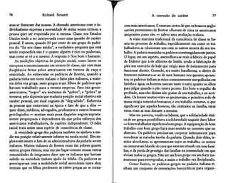76                     Richard Sennett                                                 A corrosão do caráter                      77

soas se destacam das massas. A obsessão americana com o in-          rem mais americanos. E estavam certos de que os brancos anglo-
dividualismo expressa a necessidade de status nesses termos; a       saxões protestantes de Boston olhavam de cima os americanos
pessoa quer ser respeitada por si mesma. Classe nos Estados          imigrantes como eles — talvez uma avaliação realista.
Unidos tende a ser interpretada como uma questão de caráter              A visão marxista tradicional da consciência de classe se ba-
pessoal. E assim, quando 80 por cento de um grupo de padei-          seia no processo de trabalho, especificamente em como os tra-
ros diz "Eu sou classe média", a verdadeira pergunta que está       balhadores se relacionam uns com os outros através do seu tra-
sendo respondida não é o quanto alguém é rico ou poderoso,          balho. A padaria mantinha os padeiros constrangidamente juntos.
mas como se vê a si mesmo. A resposta é: Sou bom o bastante.         O lugar, em um aspecto, assemelhava-se mais à fábrica de papel
     As medições objetivas de posição social, como fazem os          de Diderot que à de alfinetes de Smith, sendo a fabricação de
europeus economicamente em termos de classe, são com mais           pães um exercício de bale que exigia anos de treinamento para
freqüência feitas pelos americanos em termos de raça e              funcionar direito. Contudo, era muito barulhenta; o cheiro de
etnicidade. Ao entrevistar os padeiros de Boston, quando a          fermento misturava-se ao de suor humano nos quentes aposen-
padaria tinha um nome italiano e fazia pães italianos, a maio-      tos; os padeiros tinham as mãos constantemente mergulhadas em
ria deles era grega; esses gregos eram filhos de padeiros que       farinha e água; os homens usavam tanto o nariz quanto os olhos
haviam trabalhado para a mesma empresa. Para tais greco-            para julgar quando o pão estava pronto. Era forte o orgulho da
americanos, "negro" era sinônimo de "pobre", e "pobre" se           profissão, mas eles diziam não gostar de seu trabalho, e eu acre-
tornava, pela alquimia que traduzia posição social objetiva em      ditei. Os fornos muitas vezes os queimavam; o primitivo rolo de
caráter pessoal, um sinal cognato de "degradado". Enfurecia         massa exigia músculos humanos; e era trabalho noturno, o que
as pessoas que entrevistei na época o fato de que a elite —         significava que aqueles homens, tão centrados na família, raras
quer dizer, médicos, advogados, professores e outros brancos        vezes viam as suas durante a semana.
privilegiados — sentisse mais pena daqueles negros suposta-              Mas me pareceu, vendo-os labutar, que a solidariedade étni-
mente preguiçosos e dependentes do que pelos esforços dos           ca de ser gregos possibilitava a solidariedade naquele duro labor
americanos trabalhadores, de espírito independente. O ódio          —bom trabalhador significava bom grego. A equiparação de bom
racial traía assim uma espécie de consciência de classe.            trabalho com bom grego fazia mais sentido no concreto que no
     A etnicidade grega dos padeiros também os ajudava a me-        abstrato. Os padeiros precisavam cooperar intimamente para
dir sua posição relativamente inferior na escala social. Eles ex-   coordenar as variadas tarefas da padaria. Quando dois deles, ir-
ploravam muito o fato de os administradores da padaria serem        mãos alcoólatras, se apresentavam sujos ao trabalho, os outros
italianos. Muitos italianos de Boston eram tão pobres quanto        os censuravam falando do caos que estavam criando em suas famí-
outros grupos étnicos, mas era um lugar-comum nessas outras         lias, e da perda de prestígio das famílias na comunidade em que
comunidades de imigrantes dizer que os italianos que haviam         viviam todos os gregos. Não ser um bom grego era um forte ins-
subido na sociedade tinham ajuda da Máfia. Os padeiros se           trumento para envergonhar, e assim o trabalho era disciplinado.
preocupavam com a mobilidade social ascendente entre eles;               Como Enrico, os padeiros gregos na padaria italiana ti-
temiam que os filhos perdessem as raízes gregas ao se torna-        nham um conjunto de orientações burocráticas para organi-
 