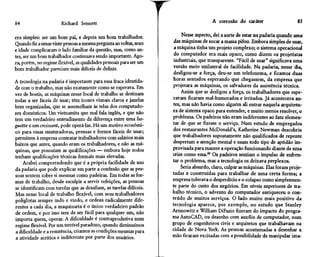 84                     Richard Sennett                                                 A corrosão do caráter                    85


era simples: ser um bom pai, e depois um bom trabalhador.                Nesse aspecto, dei a sorte de estar na padaria quando uma
Quando fiz a umas vinte pessoas a mesma pergunta ao voltar, sexo     das máquinas de socar a massa pifou. Embora simples de usar,
e idade complicaram o lado familiar da questão, mas, como an-        a máquina tinha um projeto complexo; o sistema operacional
tes, ser um bom trabalhador continuava sendo importante. Ago-        do computador era mais opaco, como dizem os projetistas
ra, porém, no regime flexível, as qualidades pessoais para ser um    industriais, que transparente. "Fácil de usar" significava uma
bom trabalhador pareciam mais difíceis de definir.                  versão meio unilateral de facilidade. Na padaria, nesse dia,
                                                                     desligou-se a força, deu-se um telefonema, e ficamos duas
A tecnologia na padaria é importante para essa fraca identida-      horas sentados esperando que chegassem, da empresa que
de com o trabalho, mas não exatamente como se esperava. Em          projetara as máquinas, os salvadores da assistência técnica.
vez de hostis, as máquinas nesse local de trabalho se destinam          Assim que se desligou a força, os trabalhadores que espe-
todas a ser fáceis de usar; têm ícones visuais claros e janelas     ravam ficaram mal-humorados e irritados. Já acontecera an-
bem organizadas, que se assemelham às telas dos computado-          tes, mas não havia como alguém ali entrar naquela arquitetu-
res domésticos. Um vietnamita que mal fala inglês, e que não        ra de sistema opaco para entender, e muito menos resolver, o
tem um verdadeiro entendimento da diferença entre uma ba-           problema. Os padeiros não eram indiferentes ao fato elemen-
guette e um croissant, pode operá-las. Há um motivo econômi-        tar de que se fizesse o serviço. Num estudo de empregados
co para essas misturadoras, prensas e fornos fáceis de usar;        dos restaurantes McDonald's, Katherine Newman descobriu
permitem à empresa contratar trabalhadores com salários mais        que trabalhadores supostamente não qualificados de repente
baixos que antes, quando eram os trabalhadores, e não as má-        despertam a atenção mental e usam todo tipo de aptidão im-
quinas, que possuíam as qualificações — embora hoje todos           provisada para manter a operação funcionando diante de uma
tenham qualificações técnicas formais mais elevadas.                crise como essa.50 Os padeiros sentiam o impulso de enfren-
    Acabei compreendendo que é a própria facilidade de uso          tar o problema, mas a tecnologia os deixava perplexos.
da padaria que pode explicar em parte a confusão que as pes-            Seria absurdo, claro, culpar as máquinas. Elas foram proje-
soas sentem sobre si mesmas como padeiras. Em todas as for-         tadas e construídas para trabalhar de uma certa forma; a
mas de trabalho, desde esculpir a servir refeições, as pessoas      empresa tolerava o desperdício e o colapso como simplesmen-
se identificam com tarefas que as desafiam, as tarefas difíceis.    te parte do custo dos negócios. Em níveis superiores de tra-
Mas nesse local de trabalho flexível, com seus trabalhadores        balho técnico, o advento do computador enriqueceu o con-
poliglotas sempre indo e vindo, e ordens radicalmente dife-         teúdo de muitos serviços. O lado muito mais positivo da
rentes a cada dia, a maquinaria é o único verdadeiro padrão         tecnologia aparece, por exemplo, no estudo que Stanley
de ordem, e por isso tem de ser fácil para qualquer um, não         Aronowitz e William DiFazio fizeram do impacto do progra-
importa quem, operar. A dificuldade é contraprodutiva num           ma AutoCAD, ou desenho com auxílio de computador, num
regime flexível. Por um terrível paradoxo, quando diminuímos        grupo de engenheiros civis e arquitetos que trabalhavam na
a dificuldade e a resistência, criamos as condições mesmas para     cidade de Nova York. As pessoas acostumadas a desenhar a
a atividade acrílica e indiferente por parte dos usuários.          mão ficaram excitadas com a possibilidade de manipular imã-
 