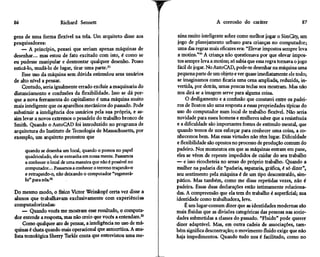86                    Richard Sennett                                               A corrosão do caráter                      87

gens de uma forma flexível na tela. Um arquiteto disse aos        nina muito inteligente sobre como melhor jogar o SimCity, um
pesquisadores:                                                    jogo de planejamento urbano para crianças no computador;
    — A princípio, pensei que seriam apenas máquinas de           uma das regras mais eficazes era: "Elevar impostos sempre leva
desenhar... mas estou de fato excitado com isto, é como se        a motins."54 A criança não questionava por que elevar impos-
eu pudesse manipular e desmontar qualquer desenho. Posso          tos sempre leva a motins; só sabia que essa regra tornava o jogo
esticá-lo, mudá-lo de lugar, tirar uma parte.51                   fácil de jogar. No AutoCAD, pode-se desenhar na máquina uma
    Esse uso da máquina sem dúvida estimulou seus usuários        pequena parte de um objeto e ver quase imediatamente ele todo;
de alto nível a pensar.                                           se imaginamos como ficaria uma cena ampliada, reduzida, in-
    Contudo, seria igualmente errado excluir a maquinaria do     vertida, por detrás, umas poucas teclas nos mostram. Mas não
distanciamento e confusões da flexibilidade. Isso se dá por-     nos dirá se a imagem serve para alguma coisa.
que a nova ferramenta do capitalismo é uma máquina muito              O desligamento e a confusão que constatei entre os padei-
mais inteligente que os aparelhos mecânicos do passado. Pode     ros de Boston são uma resposta a essas propriedades típicas do
substituir a inteligência dos usuários pela sua própria, e as-   uso do computador num local de trabalho flexível. Não seria
sim levar a novos extremos o pesadelo do trabalho bronco de      novidade para esses homens e mulheres saber que a resistência
Smith. Quando o AutoCAD foi introduzido no programa de           e a dificuldade são importantes fontes de estímulo mental, que
arquitetura do Instituto de Tecnologia de Massachusetts, por     quando temos de nos esforçar para conhecer uma coisa, a co-
exemplo, um arquiteto protestou que                              nhecemos bem. Mas essas virtudes não têm lugar. Dificuldade
                                                                 e flexibilidade são opostos no processo de produção comum do
     quando se desenha um local, quando o pomos no papel         padeiro. Nos momentos em que as máquinas entram em pane,
     quadriculado, ele se entranha em nossa mente. Passamos      eles se vêem de repente impedidos de cuidar do seu trabalho
     a conhecer o local de uma maneira que não é possível no     — e isso ricocheteia no senso do próprio trabalho. Quando a
     computador... Passamos a conhecer o terreno traçando-o      mulher na padaria diz "padaria, sapataria, gráfica, é só dizer",
     e retraçando-o, não deixando o computador "regenerá-        seu sentimento pela máquina é de um tipo descontraído, sim-
     lo" para nós,52                                             pático. Mas também, como me disse repetidas vezes, não é
                                                                 padeira. Essas duas declarações estão intimamente relaciona-
Do mesmo modo, o físico Victor Weisskopf certa vez disse a       das. A compreensão que ela tem do trabalho é superficial; sua
alunos que trabalhavam exclusivamente com experiências           identidade como trabalhadora, leve.
computadorizadas:                                                     É um lugar-comum dizer que as identidades modernas são
    — Quando vocês me mostram esse resultado, o computa-         mais fluidas que as divisões categóricas das pessoas nas socie-
dor entende a resposta, mas não creio que vocês a entendam.53    dades submetidas a classes do passado. "Fluido" pode querer
     Como qualquer ato de pensar, a inteligência no uso de má-   dizer adaptável. Mas, em outra cadeia de associações, tam-
quinas é chata quando mais operacional que autocrítica. A ana-   bém significa descontração; o movimento fluido exige que não
lista tecnológica Sherry Turkle conta que entrevistou uma me-    haja impedimentos. Quando tudo nos é facilitado, como no
 