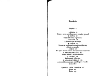 Sumário


                    Prefácio   9

                1. DERIVA 13
 Como o novo capitalismo ataca o caráter pessoal
               2. ROTINA 35
         Um mal do velho capitalismo
                 3. FLEXÍVEL 53
            A restruturação do tempo
                  4. ILEGÍVEL 75
    Por que as modernas formas de trabalho são
                 difíceis de entender
                     5. RISCO 89
Por que o risco se tornou desnorteante e deprimente
           6. A ÉTICA DO TRABALHO 117
         Como mudou a ética do trabalho
                7. FRACASSO        141
              Enfrentando o fracasso
          8. O PRONOME PERIGOSO 163
  A comunidade como um remédio para os males
                 do trabalho

        Apêndice: Tabelas Estatísticas 177
                   Notas 187
                   índice 195
 