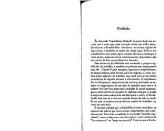 Prefácio


    A expressão "capitalismo flexível" descreve hoje um sis-
tema que é mais que uma variação sobre um velho tema.
Enfatiza-se a flexibilidade. Atacam-se as formas rígidas de
burocracia, e também os males da rotina cega. Pede-se aos
trabalhadores que sejam ágeis, estejam abertos a mudanças a
curto prazo, assumam riscos continuamente, dependam cada
vez menos de leis e procedimentos formais.
    Essa ênfase na flexibilidade está mudando o próprio sig-
nificado do trabalho, e também as palavras que empregamos
para ele. "Carreira", por exemplo, significava originalmente,
na língua inglesa, uma estrada para carruagens, e, como aca-
bou sendo aplicada ao trabalho, um canal para as atividades
econômicas de alguém durante a vida inteira. O capitalismo
flexível bloqueou a estrada reta da carreira, desviando de re-
pente os empregados de um tipo de trabalho para outro. A
palavra "job"[serviço, emprego], em inglês do século quatorze,
queria dizer um bloco ou parte de alguma coisa que se podia
transportar numa carroça de um lado para o outro. A flexibi-
lidade hoje traz de volta esse sentido arcano de job, na medi-
da em que as pessoas fazem blocos, partes de trabalho, no
curso de uma vida.
    É bastante natural que a flexibilidade cause ansiedade: as
pessoas não sabem que riscos serão compensados, que cami-
nhos seguir. Para tirar a maldição da expressão "sistema capi-
talista", antes criavam-se circunlocuções, como sistema de
"livre empresa" ou "empresa privada". Hoje se usa a flexibi-
 