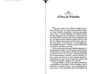 SEIS
                _*'


           A Ética do Trabalho


    "Toda arte", declarou Oscar Wilde no prefácio de O re-
trato de Dorian Cray, "é ao mesmo tempo superfície e símbo-
lo. Os que vão abaixo da superfície o fazem por sua própria
conta e risco."82 As superficialidades da sociedade moderna
são mais degradantes que as superfícies e máscaras da arte.
Os vizinhos de Rico não foram muito abaixo da superfície com
ele. Os padeiros operam máquinas simples, fáceis de usar.
Rose foi trabalhar numa empresa de Park Avenue onde a ên-
fase na juventude e na boa aparência — as mais fugidias, ai!,
das qualidades humanas — significava que sua experiência
acumulada de vida tinha pouco valor.
    Um dos motivos para essa superficialidade degradante é a
desorganização do tempo. A seta do tempo se partiu; não tem
trajetória numa economia política continuamente replanejada,
que detesta a rotina, e de curto prazo. As pessoas sentem fal-
ta de relações humanas constantes e objetivos duráveis. To-
das as pessoas que descrevi até agora tentaram descobrir a
profundidade do tempo abaixo da superfície, quando nada
registrando inquietação e angústia com o presente.
    A ética do trabalho é a arena em que mais se contesta hoje
a profundidade da experiência A ética do trabalho, como a
entendemos comumente, afirma o uso autodisciplinado de
nosso tempo e o valor da satisfação adiada. Essa disciplina de
 