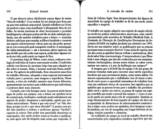 130                    Richard Sennett                                                A corrosão do caráter                   131

     O que descrevi talvez dificilmente pareça digno do termo       Deus de Calvino fugiu. Esse desaparecimento das figuras de
"ética do trabalho". E na verdade foi um choque para Rose pas-      autoridade da equipe de trabalho se dá de um modo muito
sar para esse ambiente empresarial. Quando trabalhava no Trout,     específico e tangível.
ela praticava uma coisa semelhante à ultrapassada ética do tra-
balho. As tarefas imediatas de obter fornecimento e produzir        O trabalho em equipe adquiriu uma espécie de sanção oficial,
hambúrgueres e drinques podem não lhe ter dado satisfação pro-      na moderna prática administrativa americana, num estudo
funda, mas ela também trabalhava para o futuro — acumular           encomendado pela secretária do Trabalho Elizabeth Dole. A
dinheiro suficiente para mandar as filhas à faculdade e construir   Comissão de Obtenção de Qualificações Necessárias da Se-
um negócio suficientemente valioso para um dia poder aposen-        cretaria (SCANS em inglês) produziu seu relatório em 1991.
tar-se com a soma pela qual conseguisse vendê-lo. A autonegação     Devia ser um relatório sobre as qualificações que as pessoas
lhe vinha naturalmente — até o momento, talvez equívoco, em         precisam numa economia flexível. Como seria de esperar, tem
que decidiu que não podia mais esperar, podia fazer alguma coi-     em alta conta as aptidões básicas verbais e matemáticas, além
sa de sua vida, podia partir na viagem de fico.                     da de saber lidar com tecnologia. O surpreendente é que Eliza-
     O ascetismo leigo de Weber, como vimos, realizava a teo-       beth e seus colegas, que não são conhecidos por seu sentimen-
logia do indivíduo de Lutero num mundo secular. O indivíduo         talismo lacrimogêneo, deram muita ênfase ao saber ouvir,
colhido nos labores do ascetismo leigo luta para adquirir po-       ensinar aos outros, e à arte da facilitação nas equipes.94
der sobre si mesmo. Mais, o homem motivado busca justifi-               A imagem que a SCANS faz da equipe é de um grupo de
car-se. Na agência de publicidade, Rose encontrou uma ética         pessoas reunidas mais para executar uma tarefa específica
de trabalho diferente, adequada a uma empresa inteiramente          imediata que para permanecer juntas, como numa aldeia. Os
voltada para o presente, suas imagens e superfícies. Nesse          autores argumentam que o trabalhador tem de trazer a tare-
mundo, a ética do trabalho assumia uma forma diferente,             fas de curto prazo a capacidade instantânea de trabalhar bem
aparentemente em termos mais colaborativos que individuais,         com um cambiante elenco de caracteres. Isso significa que as
e podemos dizer mais clemente.                                      aptidões que as pessoas levam para o trabalho são portáteis:
     Contudo, não é tão benigna assim. As pessoas ainda fazem       saber ouvir e ajudar aos outros, ao passar de equipe em equi-
jogos de poder nas equipes, mas a ênfase em aptidões leves          pe, à medida que muda o pessoal das equipes — como se pas-
de comunicação, facilitação e mediação muda radicalmente um         sa de janela em janela numa tela de computador. Também se
aspecto do poder: desaparece a autoridade, aquela que pro-          exige distanciamento do bom jogador de equipe; ele deve ter
clama autoconfiante: "Assim é que está certo!" ou "Me obe-          a capacidade de distanciar-se de relacionamentos estabeleci-
deça, porque eu sei o que estou dizendo!" A pessoa com po-          dos e julgar como podem ser mudados; deve imaginar a tare-
der não justifica a ordem; o poderoso apenas "facilita",            fa imediata, em vez de mergulhar nas longas histórias de in-
capacita os outros. Esse poder sem autoridade desorienta os         trigas, traições passadas e ciumeiras.
empregados; eles ainda podem sentir-se levados a justificar-            As realidades da equipe no local de trabalho flexível são
se, mas agora não há ninguém mais acima que responda. O             caracterizadas pela enganadora metáfora esportiva que im-
 