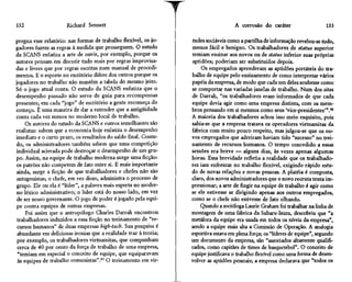 132                   Richard Sennett                                                A corrosão do caráter                    133

pregna esse relatório: nas formas de trabalho flexível, os jo-    tudes sociáveis como a partilha de informação revelou-se tudo,
gadores fazem as regras à medida que prosseguem. O estudo         menos fácil e benigno. Os trabalhadores de status superior
da SCANS enfatiza a arte de ouvir, por exemplo, porque os         temiam ensinar aos novos ou de status inferior suas próprias
autores pensam em discutir tudo mais por regras improvisa-        aptidões; poderiam ser substituídos depois.
das e livres que por regras escritas num manual de procedi-           Os empregados aprenderam as aptidões portáteis do tra-
mentos. E o esporte no escritório difere dos outros porque os     balho de equipe pelo ensinamento de como interpretar vários
jogadores no trabalho não mantêm a tabela do mesmo jeito.         papéis da empresa, de modo que cada um deles soubesse como
Só o jogo atual conta. O estudo da SCANS enfatiza que o           se comportar nas variadas janelas de trabalho. Num dos sites
desempenho passado não serve de guia para recompensas             de Darrah, "os trabalhadores eram informados de que cada
presentes; em cada "jogo" de escritório a gente recomeça do       equipe devia agir como uma empresa distinta, com os mem-
começo. É uma maneira de dar a entender que a antigüidade         bros pensando em si mesmos como seus 'vice-presidentes'".96
conta cada vez menos no moderno local de trabalho.                A maioria dos trabalhadores achou isso meio esquisito, pois
     Os autores do estudo da SCANS e outros semelhantes são       sabia-se que a empresa tratava os operadores vietnamitas da
realistas: sabem que a economia hoje enfatiza o desempenho        fábrica com muito pouco respeito, mas julgou-se que os no-
imediato e o curto prazo, os resultados do saldo final. Contu-    vos empregados que aderiram haviam tido "sucesso" no trei-
do, os administradores também sabem que uma competição            namento de recursos humanos. O tempo concedido a essas
individual acirrada pode destroçar o desempenho de um gru-        sessões era breve — alguns dias, às vezes apenas algumas
po. Assim, na equipe de trabalho moderna surge uma ficção:        horas. Essa brevidade refletia a realidade que os trabalhado-
os patrões não competem de fato entre si. E mais importante       res iam enfrentar no trabalho flexível, exigindo rápido estu-
 ainda, surge a ficção de que trabalhadores e chefes não são      do de novas relações e novas pessoas. A platéia é composta,
 antagonistas; o chefe, em vez disso, administra o processo de    claro, dos novos administradores que o novo recruta tenta im-
grupo. Ele ou ela é "líder", a palavra mais esperta no moder-     pressionar; a arte de fingir na equipe de trabalho é agir como
no léxico administrativo; o líder está do nosso lado, em vez      se ele estivesse se dirigindo apenas aos outros empregados,
 de ser nosso governante. O jogo de poder é jogado pela equi-     como se o chefe não estivesse de fato olhando.
 pe contra equipes de outras empresas.                                Quando a socióloga Laurie Graham foi trabalhar na linha de
     Foi assim que o antropólogo Charles Darrah encontrou         montagem de uma fábrica da Subaru-Isuzu, descobriu que "a
 trabalhadores induzidos a essa ficção no treinamento de "re-     metáfora da equipe era usada em todos os níveis da empresa",
 cursos humanos" de duas empresas high-tech. Sua pesquisa é       sendo a equipe mais alta a Comissão de Operação. A analogia
 abundante em deliciosas ironias que a realidade traz à teoria;   esportiva estava em plena força; os "líderes de equipe", segundo
 por exemplo, os trabalhadores vietnamitas, que compunham         um documento da empresa, são "associados altamente qualifi-
 cerca de 40 por cento da força de trabalho de uma empresa,       cados, como capitães de times de basquetebol". O conceito de
 "temiam em especial o conceito de equipe, que equiparavam        equipe justificava o trabalho flexível como uma forma de desen-
 às equipes de trabalho comunistas".95 O treinamento em vir-      volver as aptidões pessoais; a empresa declarava que "todos os
 