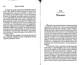 140                   Richard Sennett

    Ao traçar este quadro, tenho plena consciência de que ele
corre o risco, apesar de todas as reservas, de parecer uma                                  SETE
comparação entre o antes, que era melhor, e o agora, que é
pior. Nenhum de nós poderia desejar o retorno da segurança
de Enrico ou da geração dos padeiros gregos. Em perspecti-
                                                                                       Fracasso
va, era claustrofóbica; seus termos de auto-organização, rígi-
dos. Numa visão de longo prazo, embora a conquista de se-
gurança pessoal servisse a uma profunda necessidade prática
e psicológica no capitalismo moderno, essa conquista custa-
va um alto preço. Uma debilitante política de antigüidade e
direitos por tempo de serviço governava os trabalhadores sin-         O fracasso é o grande tabu moderno. A literatura popular
dicalizados de Willow Run; continuar esse estado mental hoje     está cheia de receitas de como vencer, mas em grande parte
seria uma receita de autodestruição nos atuais mercados e        calada sobre como enfrentar o fracasso. Aceitar o fracasso,
redes flexíveis. O problema que enfrentamos é como organi-       dar-lhe uma forma e lugar na história de nossa vida, pode ser
zar as histórias de nossas vidas agora, num capitalismo que      uma obsessão interior nossa, mas raras vezes a discutimos com
nos deixa à deriva.                                              os outros. Em vez disso, buscamos a segurança dos clichês; é
    O dilema de como organizar uma narrativa de vida é em        o que fazem os defensores dos pobres quando buscam desviar
parte esclarecido sondando-se como, no capitalismo de hoje,      o lamento "Fracassei" com a resposta supostamente curativa
as pessoas enfrentam o futuro.                                   "Não, não fracassou; você é uma vítima". Como acontece com
                                                                 qualquer coisa da qual tememos falar abertamente, a obses-
                                                                 são interior e a vergonha só por isso se tornam maiores. Sem
                                                                 tratamento fica a bruta frase interior: "Eu não sou bom o
                                                                 bastante".
                                                                     O fracasso não é mais a perspectiva normal apenas dos
                                                                 muito pobres ou desprivilegiados; tornou-se mais conhecido
                                                                 como um fato regular nas vidas da classe média. A dimensão
                                                                 decrescente da elite torna mais fugidia a realização. O mer-
                                                                 cado em que o vencedor leva tudo é uma estrutura competiti-
                                                                 va que predispõe ao fracasso grandes números de pessoas
                                                                 educadas. As reduções e reengenharias impõem as pessoas da
                                                                 classe média tragédias súbitas que nos primeiros tempos do
                                                                 capitalismo ficavam muito mais limitadas às classes trabalha-
                                                                 doras. O senso de faltar à própria família comportando-se de
 