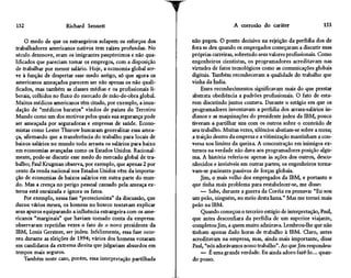 152                   Richard Sennett                                              A corrosão do caráter                   153

     O medo de que os estrangeiros solapem os esforços dos       não pegou. O ponto decisivo na rejeição da perfídia dos de
trabalhadores americanos nativos tem raízes profundas. No        fora se deu quando os empregados começaram a discutir suas
século dezenove, eram os imigrantes paupérrimos e não qua-       próprias carreiras, sobretudo seus valores profissionais. Como
lificados que pareciam tomar os empregos, com a disposição       engenheiros cientistas, os programadores acreditavam nas
de trabalhar por menor salário. Hoje, a economia global ser-     virtudes de fatos tecnológicos como as comunicações globais
ve à função de despertar esse medo antigo, só que agora os       digitais. Também reconheceram a qualidade do trabalho que
americanos ameaçados parecem ser não apenas os não quali-        vinha da índia.
ficados, mas também as classes médias e os profissionais li-         Esses reconhecimentos significavam mais do que prestar
berais, colhidos no fluxo do mercado de mão-de-obra global.      abstrata obediência a padrões profissionais. O fato de esta-
Muitos médicos americanos têm citado, por exemplo, a inun-       rem discutindo juntos contava. Durante o estágio em que os
dação dê "médicos baratos" vindos de países do Terceiro          programadores inventavam a perfídia dos arrasa-salários in-
Mundo como um dos motivos pelos quais sua segurança pode         dianos e as maquinações do presidente judeu da IBM, pouco
ser ameaçada por seguradoras e empresas de saúde. Econo-         tiveram a partilhar uns com os outros sobre o conteúdo de
mistas como Lester Thurow buscaram generalizar essa amea-        seu trabalho. Muitas vezes, silêncios abatiam-se sobre a mesa;
ça, afirmando que a transferência do trabalho para locais de     a traição dentro da empresa e a vitimização mantinham a con-
baixos salários no mundo todo arrasta os salários para baixo     versa nos limites da queixa. A concentração em inimigos ex-
em economias avançadas como os Estados Unidos. Racional-         ternos na verdade não dava aos programadores posição algu-
mente, pode-se discutir esse medo do mercado global de tra-      ma. A história referia-se apenas às ações dos outros, desco-
balho; Paul Krugman observa, por exemplo, que apenas 2 por       nhecidos e invisíveis em outras partes; os engenheiros torna-
cento da renda nacional nos Estados Unidos vêm da importa-       vam-se pacientes passivos de forças globais.
ção de economias de baixos salários em outra parte do mun-           Jim, o mais velho dos empregados da IBM, e portanto o
do. Mas a crença no perigo pessoal causado pela ameaça ex-       que tinha mais problema para restabelecer-se, me disse:
terna está enraizada e ignora os fatos.                              — Sabe, durante a guerra da Coréia eu pensava: "Eu sou
     Por exemplo, nessa fase "protecionista" da discussão, que   um peão, ninguém, no meio desta lama." Mas me tornei mais
durou vários meses, os homens no boteco tentavam explicar        peão na IBM.
seus apuros equiparando a influência estrangeira com os ame-         Quando começou o terceiro estágio de interpretação, Paul,
ricanos "marginais" que haviam tomado conta da empresa:          que antes desconfiara da perfídia de um superior viajante,
observaram repetidas vezes o fato de o novo presidente da        completou Jim, a quem muito admirava. Lembrou-lhe que não
IBM, Louis Gerstner, ser judeu. Infelizmente, essa fase ocor-    tinham apenas dado horas de trabalho à IBM. Claro, antes
reu durante as eleições de 1994; vários dos homens votaram       acreditavam na empresa, mas, ainda mais importante, disse
em candidatos da extrema direita que julgariam absurdos em       Paul, "nós adorávamos nosso trabalho". Ao que Jim respondeu:
tempos mais seguros.                                                 — É uma grande verdade. Eu ainda adoro fazê-lo... quan-
     Também neste caso, porém, essa interpretação partilhada     do posso.
 