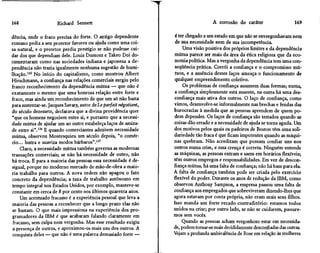 168                    Richard Sennett                                                 A corrosão do caráter                   169

dência, onde o fraco precisa do forte. O antigo dependente           é ter chegado a um estado em que não se envergonhavam nem
romano pedia a seu protetor favores ou ajuda como uma coi-           de sua necessidade nem de sua incompetência.
sa natural, e o protetor perdia prestígio se não pudesse cui-            Uma visão positiva dos próprios limites e da dependência
dar dos que dependiam dele. Louis Dumont e Takeo Dói do-            mútua parece ser mais da área da ética religiosa que da eco-
cumentaram como nas sociedades indiana e japonesa a de-             nomia política. Mas a vergonha da dependência tem uma con-
pendência não trazia igualmente nenhuma sugestão de humi-           seqüência prática. Corrói a confiança e o compromisso mú-
lhação.135 No início do capitalismo, como mostrou Albert            tuos, e a ausência desses laços ameaça o funcionamento de
Hirschrnann, a confiança nas relações comerciais surgiu pelo        qualquer empreendimento coletivo.
franco reconhecimento da dependência mútua — que não é                   Os problemas de confiança assumem duas formas; numa,
exatamente o mesmo que uma honrosa relação entre forte e            a confiança simplesmente está ausente, na outra há uma des-
fraco, mas ainda um reconhecimento de que um só não basta           confiança mais ativa dos outros. O laço de confiança, como
para sustentar-se. Jacques Savary, autor de Lê parfait négotiant,   vimos, desenvolve-se informalmente nas brechas e fendas das
do século dezessete, declarava que a divina providência quer        burocracias à medida que as pessoas aprendem de quem po-
"que os homens negociem entre si, e portanto que a necessi-         dem depender. Os laços de confiança são testados quando as
dade mútua de ajudar um ao outro estabeleça laços de amiza-         coisas dão errado e a necessidade de ajuda se torna aguda. Um
de entre si".136 E quando comerciantes admitem necessidade          dos motivos pelos quais os padeiros de Boston têm uma soli-
mútua, observou Montesquieu um século depois, "o comér-             dariedade tão fraca é que ficam impotentes quando as máqui-
cio... lustra e suaviza modos bárbaros".137                         nas quebram. Não acreditam que possam confiar uns nos
     Claro, a necessidade mútua também governa as modernas          outros numa crise, e essa crença é correta. Ninguém entende
transações comerciais; se não há necessidade de outro, não          as máquinas, as pessoas entram e saem em horários flexíveis;
há troca. E para a maioria das pessoas essa necessidade é de-       têm outros empregos e responsabilidades. Em vez de descon-
sigual, porque no moderno mercado de mão-de-obra a maio-            fiança mútua, há uma falta de confiança; não há base para ela.
ria trabalha para outros. A nova ordem não apagou o fato            A falta de confiança também pode ser criada pelo exercício
concreto da dependência; a taxa de trabalho autônomo em             flexível do poder. Durante os anos de redução da IBM, como
tempo integral nos Estados Unidos, por exemplo, manteve-se          observou Anthony Sampson, a empresa passou uma falta de
constante em cerca de 8 por cento nos últimos quarenta anos.        confiança aos empregados que sobreviveram dizendo-lhes que
     Um acentuado fracasso é a experiência pessoal que leva a       agora estavam por conta própria, não eram mais seus filhos.
maioria das pessoas a reconhecer que a longo prazo elas não         Isso manda um forte recado contraditório: estamos todos
 se bastam. O que mais impressiona na experiência dos pro-          unidos na crise; por outro lado, se não se cuidarem, passare-
 gramadores da IBM é que acabaram falando claramente em             mos sem vocês.
 fracasso, sem culpa nem vergonha. Mas esse resultado exigiu             Quando as pessoas acham vergonhoso estar em necessida-
 a presença de outros, e aproximou-os mais uns dos outros. A        de, podem tornar-se mais decididamente desconfiadas das outras.
 conquista deles — que não é uma palavra demasiado forte —          Vejam a profunda ambivalência de Rose em relação às mulheres
 