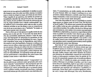 170                    Richard Sennett                                                  A corrosão do caráter                      171

mais jovens em sua agência de publicidade. Ir trabalhar na parte      lados. O comunitarismo, em minha opinião, tem um direito
alta inaugurou uma crise sobre sua idade, expressa na maneira         de posse bastante dúbio em relação à confiança ou ao com-
corno se sentia em relação às roupas, até à forma de seus óculos.    promisso; enfatiza falsamente a unidade como fonte de força
Tinha vergonha de sua aparência, mas também de precisar ser          numa comunidade, e teme erroneamente que, quando surgem
tranqüilizada; dependia das mais jovens para isso, mas quando        conflitos, os laços sociais sejam ameaçados.
elas o faziam, ela não acreditava Nos meses de conversa que tive         Uma visão mais realista de como as comunidades se mantêm
com ela, surgiu repetidas vezes a "atitude condescendente" des-      juntas aparece no clássico ensaio de Lewis Coser, The Functíons
sas mulheres; ela se concentrava muito mais em saber se podia        of Social Conflict.m Ele afirmou que as pessoas são mais ligadas
realmente acreditar no que elas diziam e como se comportavam         pelo conflito verbal que pela concordância verbal, pelo menos
com ela do que se preocupava com o "facilitador" da equipe, ao       concordância imediata. Em conflito, elas têm de se esforçar mais
qual tratava apenas como uma piada.                                  para comunicar-se; como muitas vezes acontece nas negociações
    Pode-se dizer que se trata apenas do orgulho ferido de uma       trabalhistas ou diplomáticas, aos poucos as regras básicas da luta
pessoa, mas eu acho que não. O tom ácido das atuais discus-          unem os partidos em contenda Coser observou que as diferen-
sões das necessidades assistenciais, direitos e redes de segu-       ças de opinião muitas vezes se tornam mais agudas e explícitas,
rança está impregnado de insinuações de parasitismo de um            embora as partes possam acabar chegando a um acordo: a cena
lado, enfrentado pela raiva dos humilhados do outro. Quanto          do conflito torna-se uma comunidade, no sentido de que as pes-
mais vergonhoso nosso senso de dependência, mais inclina-            soas aprendem a ouvir e responder umas às outras, mesmo quando
dos estamos à raiva dos humilhados. Restaurar a confiança nos       mais agudamente sentem suas diferenças.
outros é um ato reflexo; exige menos medo de vulnerabilidade             Essa visão do "nós" comuna! é muito mais profunda que a
em nós mesmos. Mas esse ato reflexo tem um contexto social.         partilha muitas vezes superficial de valores comuns que com
As organizações que celebram a independência e a autonomia,         freqüência aparece no moderno comunitarismo, ou na estáti-
longe de inspirarem seus empregados, podem despertar esse           ca declaração de Rico sobre valores de família Os laços cria-
senso de vulnerabilidade. E as estruturas sociais que não pro-      dos pelo conflito interno estão muito distantes das declara-
movem positivamente a dependência dos outros numa crise             ções defensivas de solidariedade comuna! que caracterizam a
instilam a mais neutra e vazia falta de confiança.                  reação ao deslocamento econômico hoje; na opinião de Co-
                                                                    ser, não há comunidade enquanto não se reconhecem diferen-
"Confiança", "responsabilidade mútua", "compromisso", to-           ças dentro dela O trabalho em equipe, por exemplo, não re-
das são palavras que acabaram sendo apropriadas pelo movi-          conhece diferenças em privilégio ou poder, e por isso é uma
mento chamado "comunitarismo". Esse movimento quer for-             forma fraca de comunidade; supõe-se que todos os membros
talecer os padrões morais, exigir dos indivíduos que se sa-         da equipe de trabalho partilham uma motivação comum, e é
crifiquem por outros, prometendo que, se as pessoas obede-          exatamente essa suposição que enfraquece a verdadeira co-
cerem a padrões comuns, encontrarão uma força e realização          municação. Fortes laços entre as pessoas significam enfren-
emocional mútuas que não podem sentir como indivíduos iso-          tar com o tempo suas diferenças. Rico teve, literalmente,
 