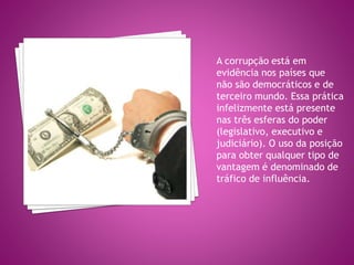 A corrupção está em
evidência nos países que
não são democráticos e de
terceiro mundo. Essa prática
infelizmente está presente
nas três esferas do poder
(legislativo, executivo e
judiciário). O uso da posição
para obter qualquer tipo de
vantagem é denominado de
tráfico de influência.
 