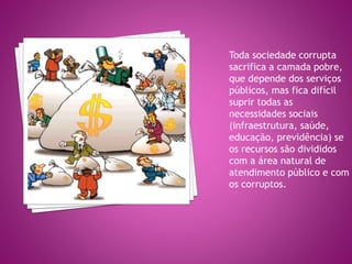 Toda sociedade corrupta
sacrifica a camada pobre,
que depende dos serviços
públicos, mas fica difícil
suprir todas as
necessidades sociais
(infraestrutura, saúde,
educação, previdência) se
os recursos são divididos
com a área natural de
atendimento público e com
os corruptos.
 