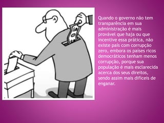 Quando o governo não tem
transparência em sua
administração é mais
provável que haja ou que
incentive essa prática, não
existe país com corrupção
zero, embora os países ricos
democráticos tenham menos
corrupção, porque sua
população é mais esclarecida
acerca dos seus direitos,
sendo assim mais difíceis de
enganar.
 