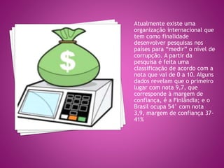 Atualmente existe uma
organização internacional que
tem como finalidade
desenvolver pesquisas nos
países para “medir” o nível de
corrupção. A partir da
pesquisa é feita uma
classificação de acordo com a
nota que vai de 0 a 10. Alguns
dados revelam que o primeiro
lugar com nota 9,7, que
corresponde à margem de
confiança, é a Finlândia; e o
Brasil ocupa 54° com nota
3,9, margem de confiança 37-
41%
 