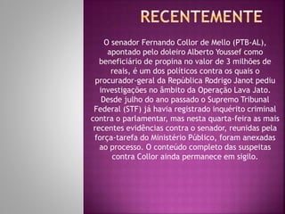O senador Fernando Collor de Mello (PTB-AL),
apontado pelo doleiro Alberto Youssef como
beneficiário de propina no valor de 3 milhões de
reais, é um dos políticos contra os quais o
procurador-geral da República Rodrigo Janot pediu
investigações no âmbito da Operação Lava Jato.
Desde julho do ano passado o Supremo Tribunal
Federal (STF) já havia registrado inquérito criminal
contra o parlamentar, mas nesta quarta-feira as mais
recentes evidências contra o senador, reunidas pela
força-tarefa do Ministério Público, foram anexadas
ao processo. O conteúdo completo das suspeitas
contra Collor ainda permanece em sigilo.
 
