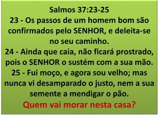 Salmos 37:23-25 
23 - Os passos de um homem bom são 
confirmados pelo SENHOR, e deleita-se 
no seu caminho. 
24 - Ainda que caia, não ficará prostrado, 
pois o SENHOR o sustém com a sua mão. 
25 - Fui moço, e agora sou velho; mas 
nunca vi desamparado o justo, nem a sua 
semente a mendigar o pão. 
Quem vai morar nesta casa? 
 