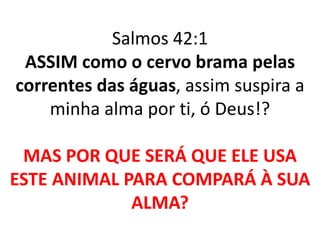 Salmos 42:1 
ASSIM como o cervo brama pelas 
correntes das águas, assim suspira a 
minha alma por ti, ó Deus!? 
MAS POR QUE SERÁ QUE ELE USA 
ESTE ANIMAL PARA COMPARÁ À SUA 
ALMA? 
 