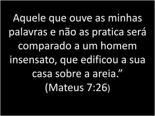 Aquele que ouve as minhas 
palavras e não as pratica será 
comparado a um homem 
insensato, que edificou a sua 
casa sobre a areia.” 
(Mateus 7:26) 
 