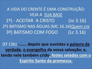 A VIDA DO CRENTE É UMA CONSTRUÇÃO: 
VEJA A SUA BASE 
1º) - ACEITAR A CRISTO (Jo 3.16) 
2º) BATISMO NAS ÁGUAS (MC 16.16(Quem cre 
3º) BATISMO COM FOGO (Lc 3.16) 
(Ef 13b) -...... depois que ouvistes a palavra da 
verdade, o evangelho da vossa salvação; e, 
tendo nele também crido, fostes selados com o 
Espírito Santo da promessa. 
 