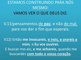 ESTAMOS CONSTRUINDO PARA NÓS 
MESMO: 
VAMOS VER O QUE DEUS DIZ. 
V.11(pensamentos de paz, e não de mal, 
para vos dar o fim que esperais. 
V12) Então me invocareis, e ireis, e orareis a 
mim, e Eu vos ouvirei. 
E buscar-me-eis, e me achareis, quando me 
buscardes com todo o vosso coração. 
 