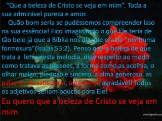 “ “Que a beleza de Cristo se veja em mim”. Toda a 
sua admirável pureza e amor. 
Quão bom seria se pudéssemos compreender isso 
na sua essência! Fico imaginando o que Ele teria de 
tão belo já que a Bíblia nos diz que era de “nenhuma 
formosura”(Isaías 53:2). Penso que a beleza de que 
trata a letra desta melodia, diga respeito ao modo 
como tratava as pessoas, a forma como as acolhia, o 
olhar meigo, piedoso e sincero, a alma generosa, as 
palavras de sabedoria, a presença agradável! Todos 
os adjetivos seriam poucos para Ele! 
Eu quero que a beleza de Cristo se veja em 
mim 
 
