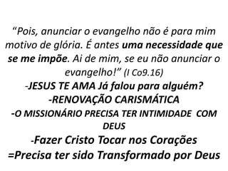 “Pois, anunciar o evangelho não é para mim 
motivo de glória. É antes uma necessidade que 
se me impõe. Ai de mim, se eu não anunciar o 
evangelho!” (I Co9.16) 
-JESUS TE AMA Já falou para alguém? 
-RENOVAÇÃO CARISMÁTICA 
-O MISSIONÁRIO PRECISA TER INTIMIDADE COM 
DEUS 
-Fazer Cristo Tocar nos Corações 
=Precisa ter sido Transformado por Deus 
 