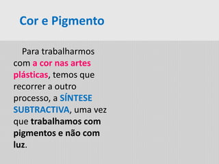 Para trabalharmos
com a cor nas artes
plásticas, temos que
recorrer a outro
processo, a SÍNTESE
SUBTRACTIVA, uma vez
que trabalhamos com
pigmentos e não com
luz.
Cor e Pigmento
 
