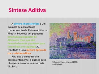 Síntese Aditiva
A pintura Impressionista é um
exemplo de aplicação do
conhecimento da Síntese Aditiva na
Pintura. Podemos ver pequenas
pinceladas justapostas de
diferentes tons, que são
demasiadamente pequenas para
serem lidas em separado. O
resultado é uma mistura óptica da
cor – mistura aditiva.
Para que o efeito resulte
convenientemente, o público deve
observar estas obras a uma certa
distância.
Palais des Papes Avignon (1900).
Paul SIGNAC.
 