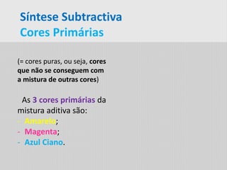 Síntese Subtractiva
Cores Primárias
(= cores puras, ou seja, cores
que não se conseguem com
a mistura de outras cores)
As 3 cores primárias da
mistura aditiva são:
- Amarelo;
- Magenta;
- Azul Ciano.
 