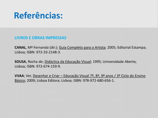 Referências:
LIVROS E OBRAS IMPRESSAS
CANAL, Mª Fernanda (dir.); Guia Completo para o Artista; 2005; Editorial Estampa;
Lisboa; ISBN: 972-33-2148-3.
SOUSA, Rocha de; Didáctica da Educação Visual; 1995; Universidade Aberta;
Lisboa; ISBN: 972-674-159-9.
VVAA; Ver, Desenhar e Criar – Educação Visual 7º, 8º, 9º anos / 3º Ciclo do Ensino
Básico; 2009; Lisboa Editora; Lisboa; ISBN: 978-972-680-656-1.
 