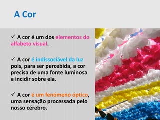  A cor é um dos elementos do
alfabeto visual.
 A cor é indissociável da luz
pois, para ser percebida, a cor
precisa de uma fonte luminosa
a incidir sobre ela.
 A cor é um fenómeno óptico,
uma sensação processada pelo
nosso cérebro.
A Cor
 