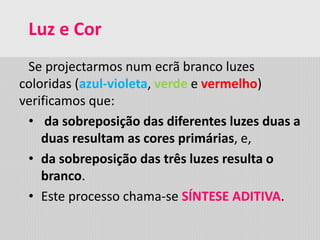 Luz e Cor
Se projectarmos num ecrã branco luzes
coloridas (azul-violeta, verde e vermelho)
verificamos que:
• da sobreposição das diferentes luzes duas a
duas resultam as cores primárias, e,
• da sobreposição das três luzes resulta o
branco.
• Este processo chama-se SÍNTESE ADITIVA.
 
