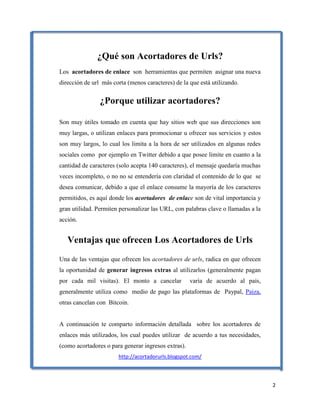 2
¿Qué son Acortadores de Urls?
Los acortadores de enlace son herramientas que permiten asignar una nueva
dirección de url más corta (menos caracteres) de la que está utilizando.
¿Porque utilizar acortadores?
Son muy útiles tomado en cuenta que hay sitios web que sus direcciones son
muy largas, o utilizan enlaces para promocionar u ofrecer sus servicios y estos
son muy largos, lo cual los limita a la hora de ser utilizados en algunas redes
sociales como por ejemplo en Twitter debido a que posee limite en cuanto a la
cantidad de caracteres (solo acepta 140 caracteres), el mensaje quedaría muchas
veces incompleto, o no no se entendería con claridad el contenido de lo que se
desea comunicar, debido a que el enlace consume la mayoría de los caracteres
permitidos, es aquí donde los acortadores de enlace son de vital importancia y
gran utilidad. Permiten personalizar las URL, con palabras clave o llamadas a la
acción.
Ventajas que ofrecen Los Acortadores de Urls
Una de las ventajas que ofrecen los acortadores de urls, radica en que ofrecen
la oportunidad de generar ingresos extras al utilizarlos (generalmente pagan
por cada mil visitas). El monto a cancelar varía de acuerdo al país,
generalmente utiliza como medio de pago las plataformas de Paypal, Paiza,
otras cancelan con Bitcoin.
A continuación te comparto información detallada sobre los acortadores de
enlaces más utilizados, los cual puedes utilizar de acuerdo a tus necesidades,
(como acortadores o para generar ingresos extras).
http://acortadorurls.blogspot.com/
 