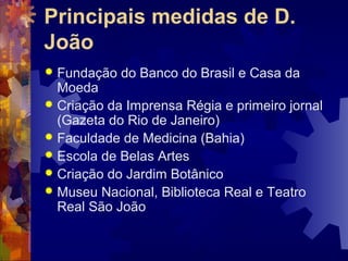 Principais medidas de D. 
João 
 Fundação do Banco do Brasil e Casa da 
Moeda 
 Criação da Imprensa Régia e primeiro jornal 
(Gazeta do Rio de Janeiro) 
 Faculdade de Medicina (Bahia) 
 Escola de Belas Artes 
 Criação do Jardim Botânico 
 Museu Nacional, Biblioteca Real e Teatro 
Real São João 
 