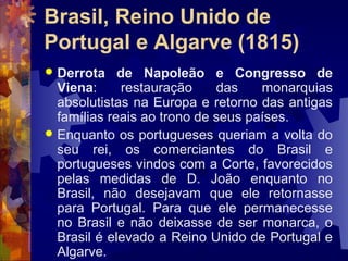 Brasil, Reino Unido de 
Portugal e Algarve (1815) 
 Derrota de Napoleão e Congresso de 
Viena: restauração das monarquias 
absolutistas na Europa e retorno das antigas 
famílias reais ao trono de seus países. 
 Enquanto os portugueses queriam a volta do 
seu rei, os comerciantes do Brasil e 
portugueses vindos com a Corte, favorecidos 
pelas medidas de D. João enquanto no 
Brasil, não desejavam que ele retornasse 
para Portugal. Para que ele permanecesse 
no Brasil e não deixasse de ser monarca, o 
Brasil é elevado a Reino Unido de Portugal e 
Algarve. 
 