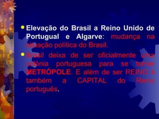 Elevação do Brasil a Reino Unido de 
Portugual e Algarve: mudança na 
situação política do Brasil. 
Brasil deixa de ser oficialmente uma 
colônia portuguesa para se tornar 
METRÓPOLE. E além de ser REINO é 
também a CAPITAL do Reino 
português. 
 
