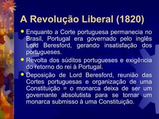 A Revolução Liberal (1820) 
 Enquanto a Corte portuguesa permanecia no 
Brasil, Portugal era governado pelo inglês 
Lord Beresford, gerando insatisfação dos 
portugueses. 
 Revolta dos súditos portugueses e exigência 
do retorno do rei à Portugal. 
 Deposição de Lord Beresford, reunião das 
Cortes portuguesas e organização de uma 
Constituição = o monarca deixa de ser um 
governante absolutista para se tornar um 
monarca submisso à uma Constituição. 
 