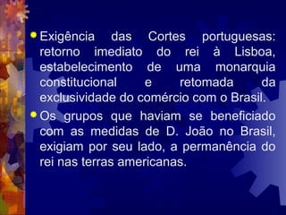Exigência das Cortes portuguesas: 
retorno imediato do rei à Lisboa, 
estabelecimento de uma monarquia 
constitucional e retomada da 
exclusividade do comércio com o Brasil. 
Os grupos que haviam se beneficiado 
com as medidas de D. João no Brasil, 
exigiam por seu lado, a permanência do 
rei nas terras americanas. 
 
